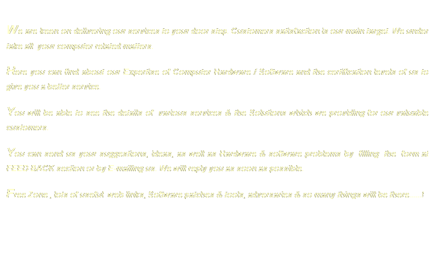 Text Box:  
We are keen on delivering our services to your door step. Customers satisfaction is our main target. We under take all  your computer related matters.  
Here you can find about our Expertise of Computer Hardware / Software and the certification levels of us to give you a better service. 
You will be able to see the details of  various services & the Solutions which we providing for our valuable customers. 
You can send us your suggestions, ideas, as well as Hardware & software problems by  filling  the  form at FEED BACK section or by E-mailing us. We will reply you as soon as possible. 
Free Zone , lots of useful  web links, Software patches & tools, adversaries & so many things will be there......!



